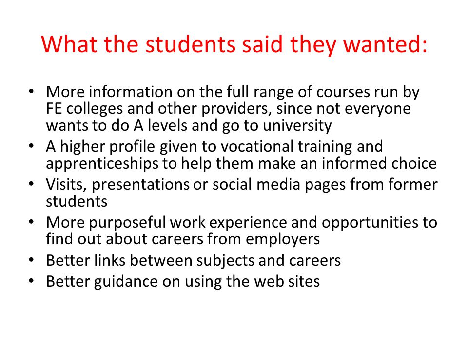 What the students said they wanted: More information on the full range of courses run by FE colleges and other providers, since not everyone wants to do A levels and go to university A higher profile given to vocational training and apprenticeships to help them make an informed choice Visits, presentations or social media pages from former students More purposeful work experience and opportunities to find out about careers from employers Better links between subjects and careers Better guidance on using the web sites