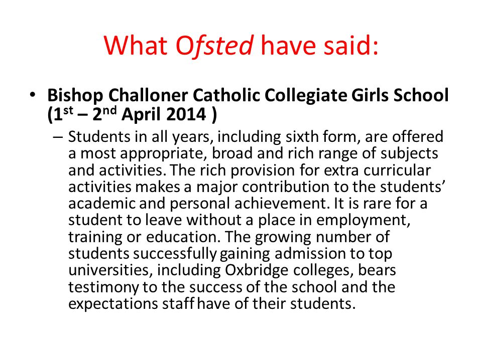 What Ofsted have said: Bishop Challoner Catholic Collegiate Girls School (1 st – 2 nd April 2014 ) – Students in all years, including sixth form, are offered a most appropriate, broad and rich range of subjects and activities.