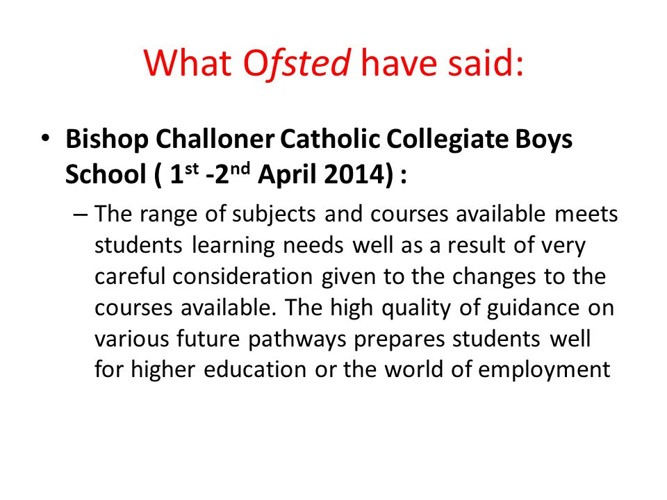 What Ofsted have said: Bishop Challoner Catholic Collegiate Boys School ( 1 st -2 nd April 2014) : – The range of subjects and courses available meets students learning needs well as a result of very careful consideration given to the changes to the courses available.