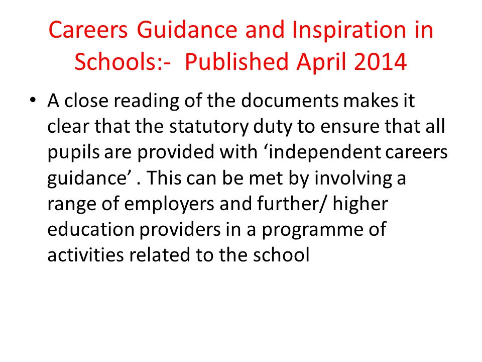 Careers Guidance and Inspiration in Schools:- Published April 2014 A close reading of the documents makes it clear that the statutory duty to ensure that all pupils are provided with ‘independent careers guidance’.