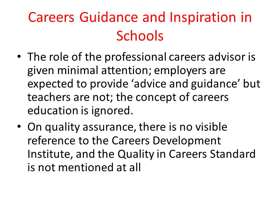 Careers Guidance and Inspiration in Schools The role of the professional careers advisor is given minimal attention; employers are expected to provide ‘advice and guidance’ but teachers are not; the concept of careers education is ignored.
