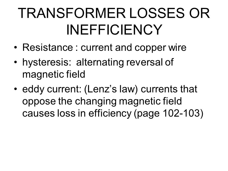 TRANSFORMER LOSSES OR INEFFICIENCY Resistance : current and copper wire hysteresis: alternating reversal of magnetic field eddy current: (Lenz’s law) currents that oppose the changing magnetic field causes loss in efficiency (page )