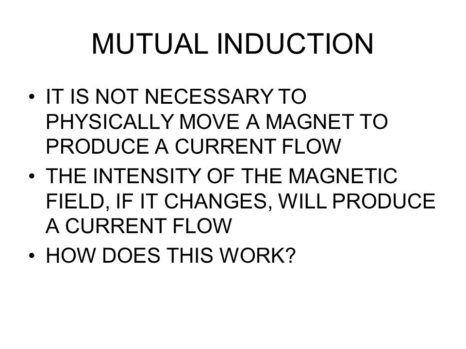 MUTUAL INDUCTION IT IS NOT NECESSARY TO PHYSICALLY MOVE A MAGNET TO PRODUCE A CURRENT FLOW THE INTENSITY OF THE MAGNETIC FIELD, IF IT CHANGES, WILL PRODUCE A CURRENT FLOW HOW DOES THIS WORK