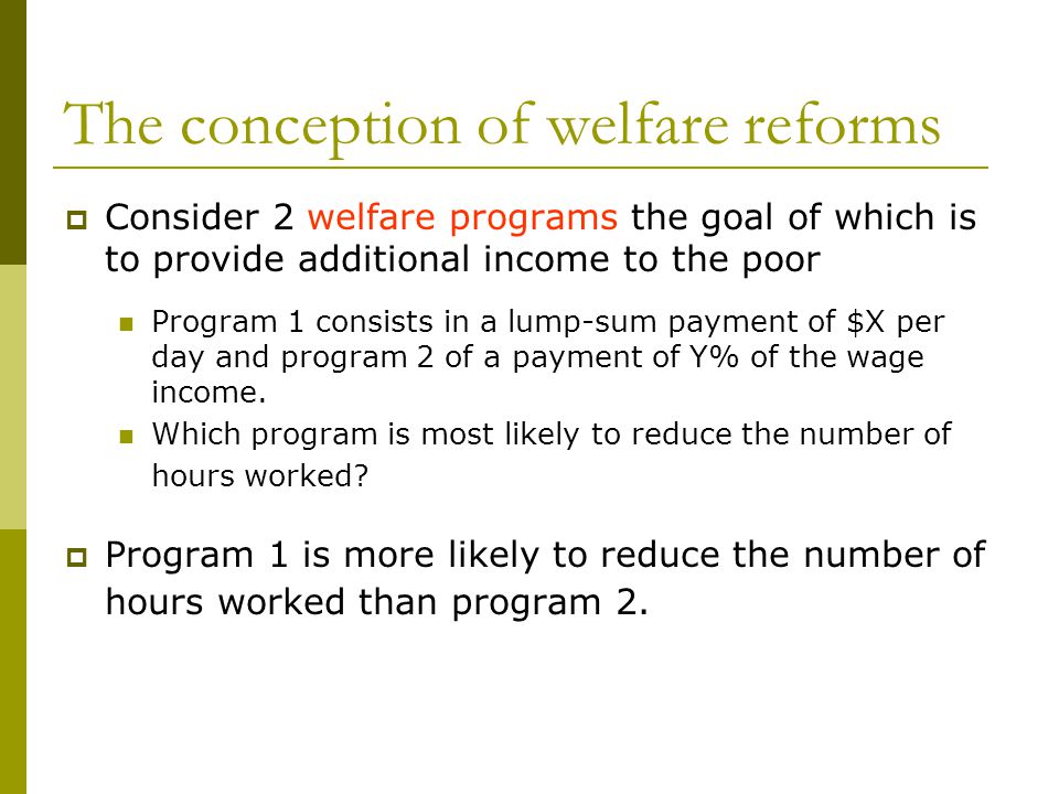 The conception of welfare reforms  Consider 2 welfare programs the goal of which is to provide additional income to the poor Program 1 consists in a lump-sum payment of $X per day and program 2 of a payment of Y% of the wage income.