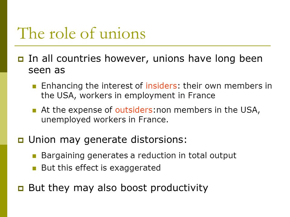 The role of unions  In all countries however, unions have long been seen as Enhancing the interest of insiders: their own members in the USA, workers in employment in France At the expense of outsiders:non members in the USA, unemployed workers in France.