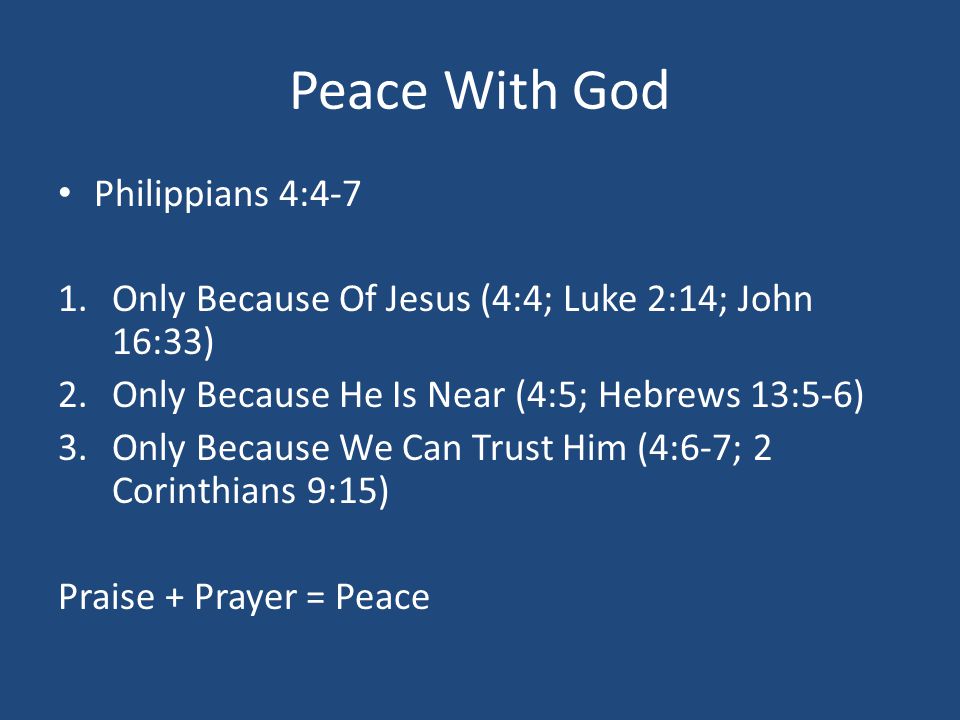 Peace With God Philippians 4:4-7 1.Only Because Of Jesus (4:4; Luke 2:14; John 16:33) 2.Only Because He Is Near (4:5; Hebrews 13:5-6) 3.Only Because We Can Trust Him (4:6-7; 2 Corinthians 9:15) Praise + Prayer = Peace