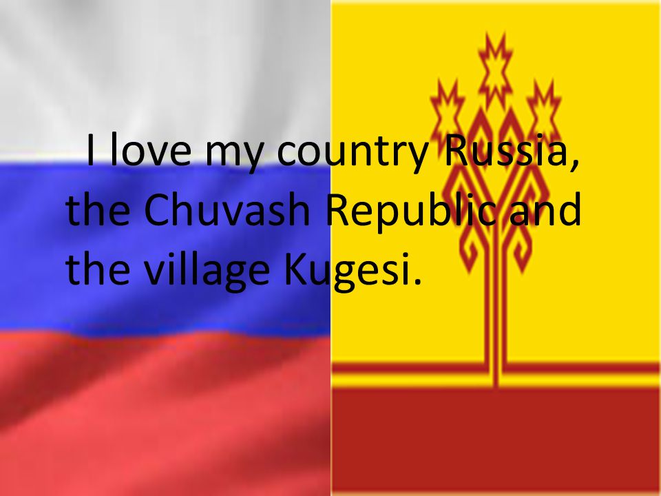 I love my country Russia, the Chuvash Republic and the village Kugesi.