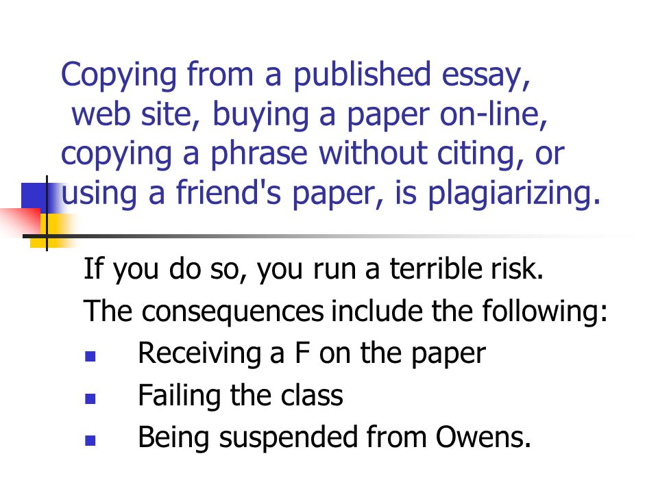 Copying from a published essay, web site, buying a paper on-line, copying a phrase without citing, or using a friend s paper, is plagiarizing.