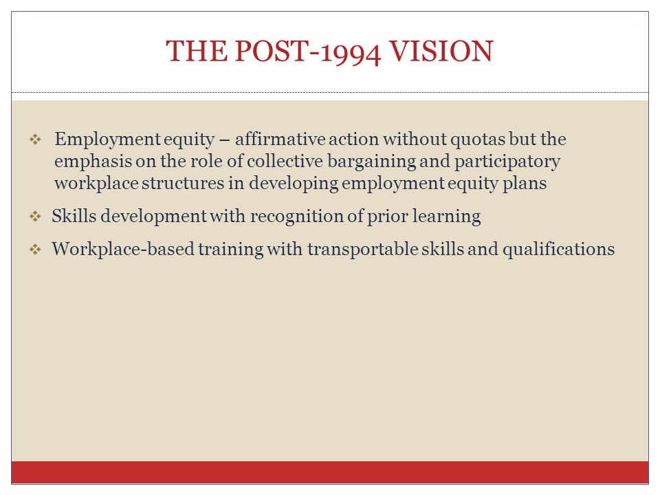 THE POST-1994 VISION  Employment equity – affirmative action without quotas but the emphasis on the role of collective bargaining and participatory workplace structures in developing employment equity plans  Skills development with recognition of prior learning  Workplace-based training with transportable skills and qualifications