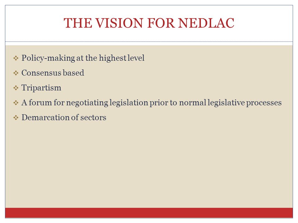 THE VISION FOR NEDLAC  Policy-making at the highest level  Consensus based  Tripartism  A forum for negotiating legislation prior to normal legislative processes  Demarcation of sectors