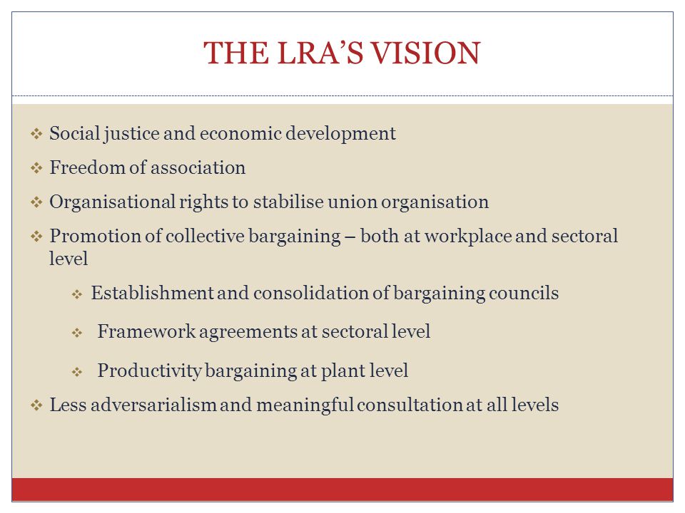 THE LRA’S VISION  Social justice and economic development  Freedom of association  Organisational rights to stabilise union organisation  Promotion of collective bargaining – both at workplace and sectoral level  Establishment and consolidation of bargaining councils  Framework agreements at sectoral level  Productivity bargaining at plant level  Less adversarialism and meaningful consultation at all levels