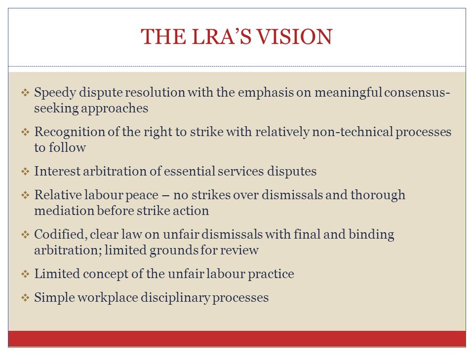 THE LRA’S VISION  Speedy dispute resolution with the emphasis on meaningful consensus- seeking approaches  Recognition of the right to strike with relatively non-technical processes to follow  Interest arbitration of essential services disputes  Relative labour peace – no strikes over dismissals and thorough mediation before strike action  Codified, clear law on unfair dismissals with final and binding arbitration; limited grounds for review  Limited concept of the unfair labour practice  Simple workplace disciplinary processes