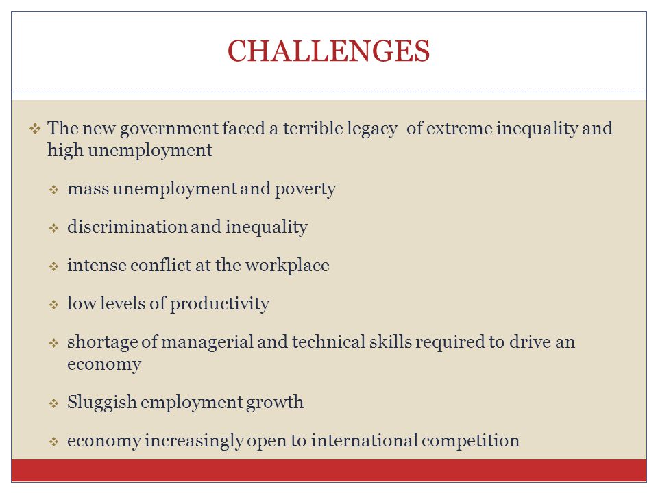 CHALLENGES  The new government faced a terrible legacy of extreme inequality and high unemployment  mass unemployment and poverty  discrimination and inequality  intense conflict at the workplace  low levels of productivity  shortage of managerial and technical skills required to drive an economy  Sluggish employment growth  economy increasingly open to international competition
