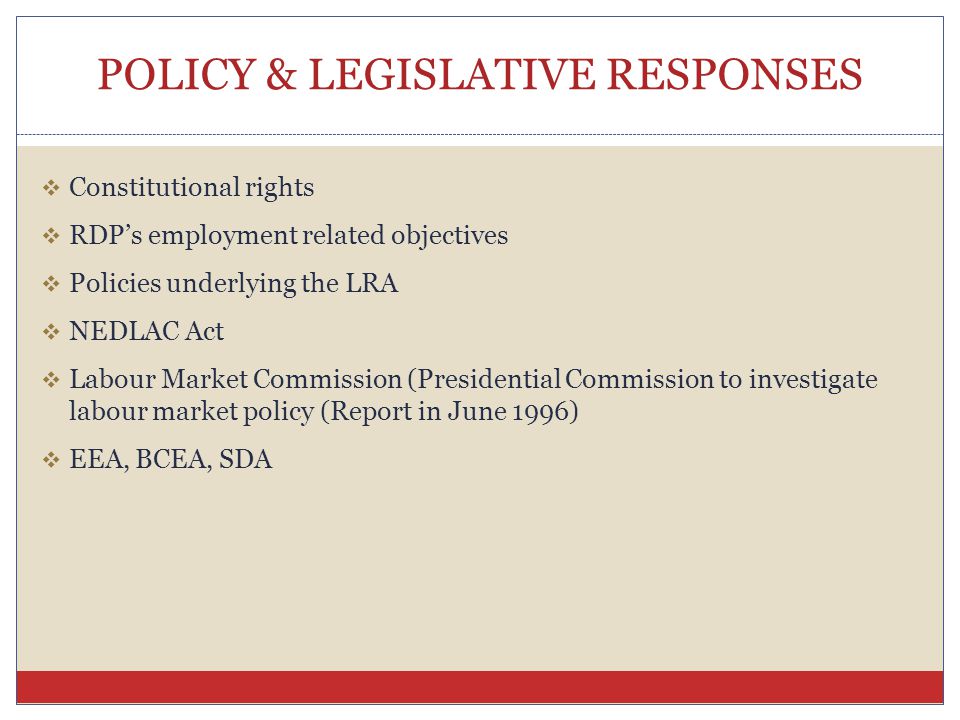 POLICY & LEGISLATIVE RESPONSES  Constitutional rights  RDP’s employment related objectives  Policies underlying the LRA  NEDLAC Act  Labour Market Commission (Presidential Commission to investigate labour market policy (Report in June 1996)  EEA, BCEA, SDA
