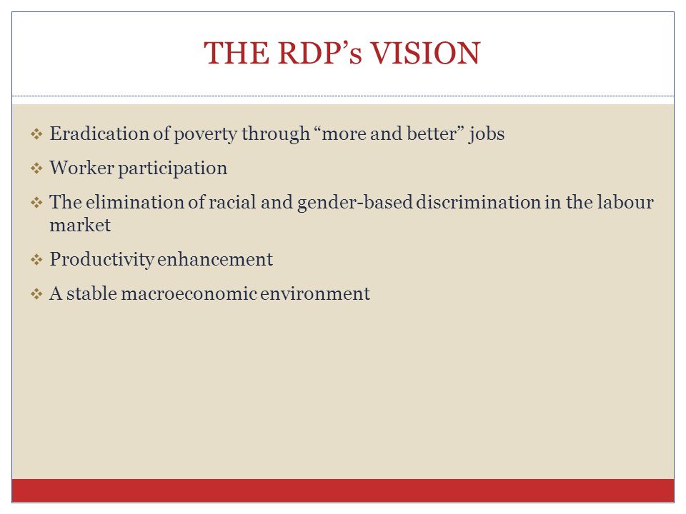 THE RDP’s VISION  Eradication of poverty through more and better jobs  Worker participation  The elimination of racial and gender-based discrimination in the labour market  Productivity enhancement  A stable macroeconomic environment