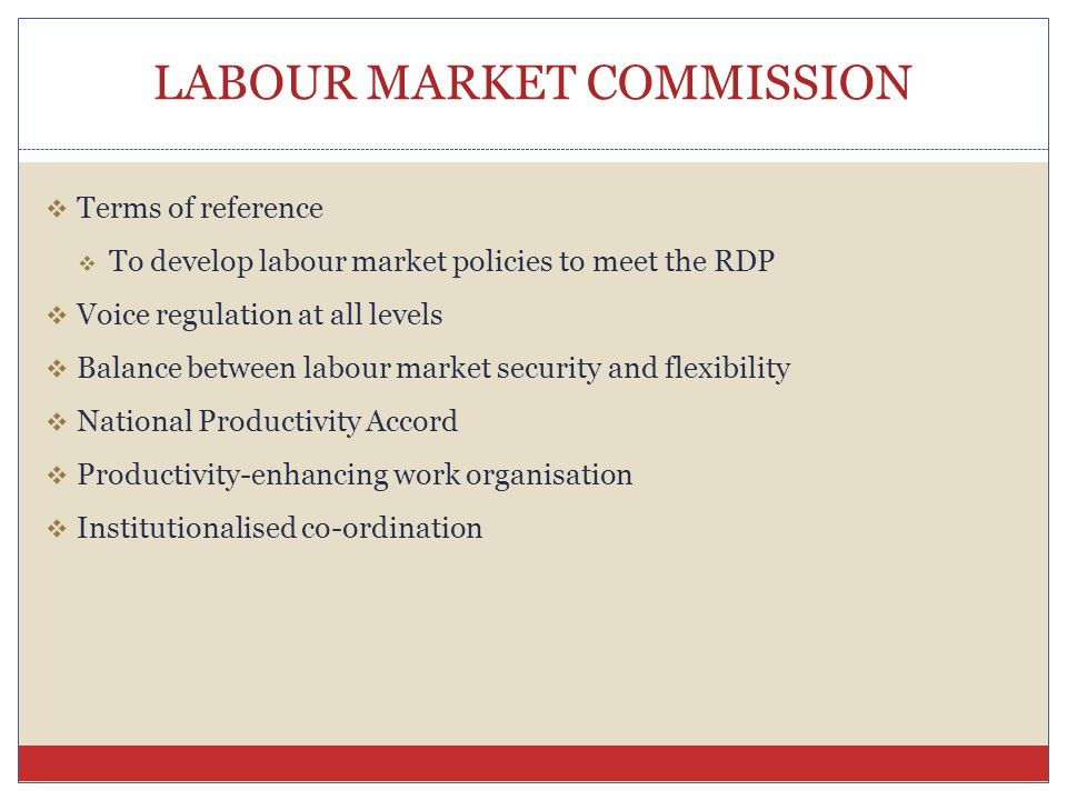 LABOUR MARKET COMMISSION  Terms of reference  To develop labour market policies to meet the RDP  Voice regulation at all levels  Balance between labour market security and flexibility  National Productivity Accord  Productivity-enhancing work organisation  Institutionalised co-ordination