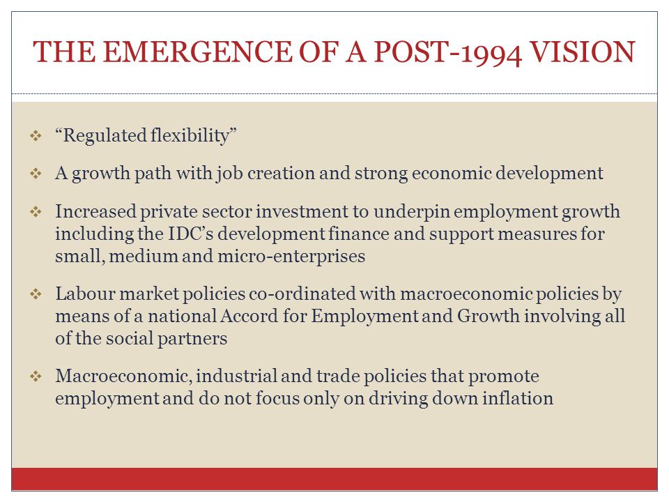 THE EMERGENCE OF A POST-1994 VISION  Regulated flexibility  A growth path with job creation and strong economic development  Increased private sector investment to underpin employment growth including the IDC’s development finance and support measures for small, medium and micro-enterprises  Labour market policies co-ordinated with macroeconomic policies by means of a national Accord for Employment and Growth involving all of the social partners  Macroeconomic, industrial and trade policies that promote employment and do not focus only on driving down inflation
