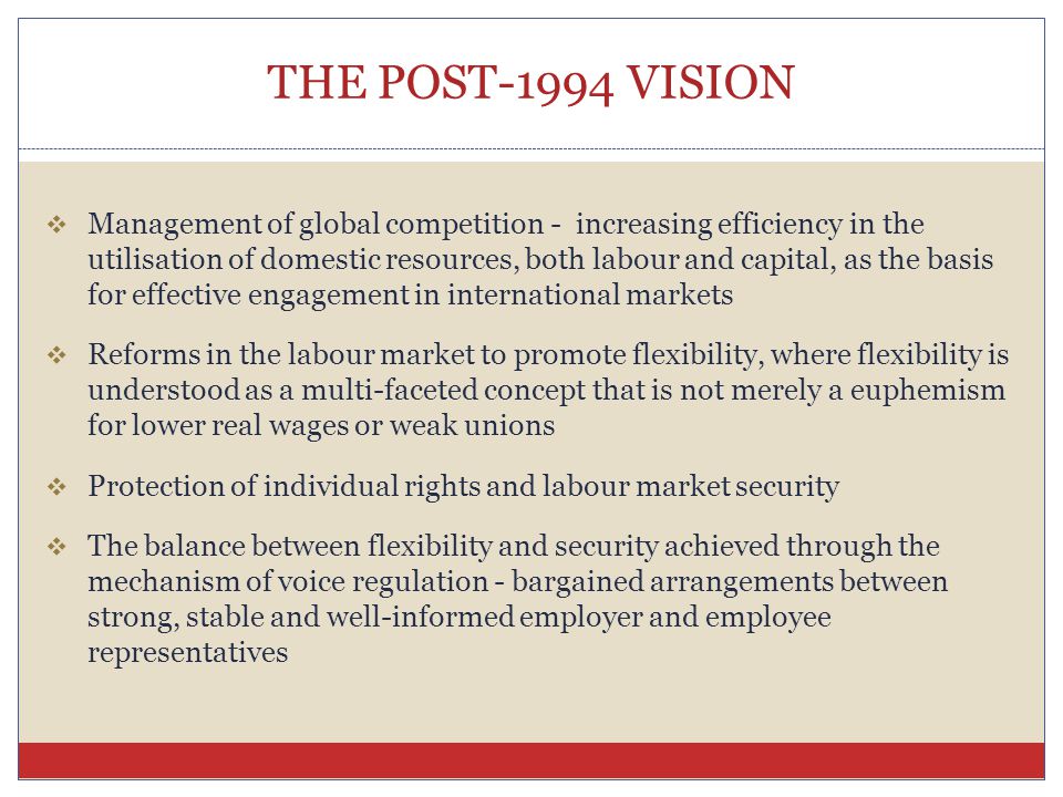 THE POST-1994 VISION  Management of global competition - increasing efficiency in the utilisation of domestic resources, both labour and capital, as the basis for effective engagement in international markets  Reforms in the labour market to promote flexibility, where flexibility is understood as a multi-faceted concept that is not merely a euphemism for lower real wages or weak unions  Protection of individual rights and labour market security  The balance between flexibility and security achieved through the mechanism of voice regulation - bargained arrangements between strong, stable and well-informed employer and employee representatives