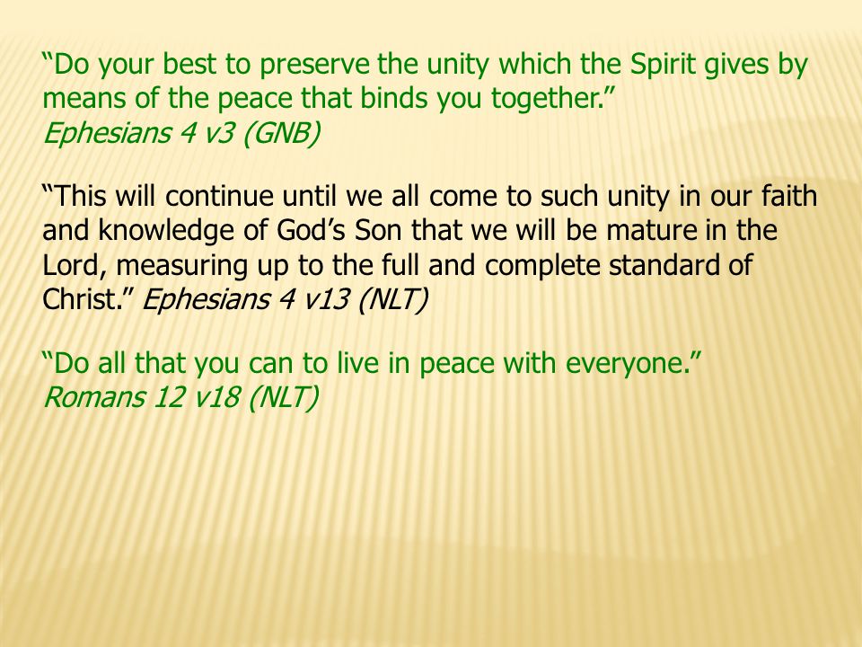 Do your best to preserve the unity which the Spirit gives by means of the peace that binds you together. Ephesians 4 v3 (GNB) This will continue until we all come to such unity in our faith and knowledge of God’s Son that we will be mature in the Lord, measuring up to the full and complete standard of Christ. Ephesians 4 v13 (NLT) Do all that you can to live in peace with everyone. Romans 12 v18 (NLT)