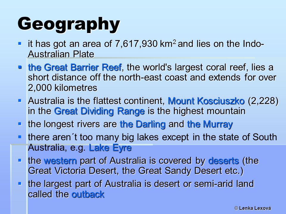 Geography  it has got an area of 7,617,930 km 2 and lies on the Indo- Australian Plate  the Great Barrier Reef, the world s largest coral reef, lies a short distance off the north-east coast and extends for over 2,000 kilometres  Australia is the flattest continent, Mount Kosciuszko (2,228) in the Great Dividing Range is the highest mountain  the longest rivers are the Darling and the Murray  Lake Eyre  there aren´t too many big lakes except in the state of South Australia, e.g.