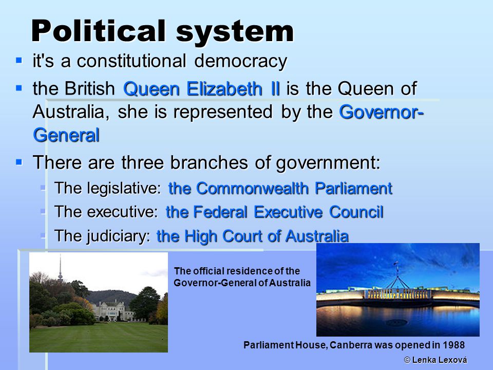 © Lenka Lexová Political system  it s a constitutional democracy  Queen Elizabeth II is the Queen of Australia, she is represented by the Governor- General  the British Queen Elizabeth II is the Queen of Australia, she is represented by the Governor- General  There are three branches of government:  The legislative: the Commonwealth Parliament  The executive: the Federal Executive Council  The judiciary: the High Court of Australia Parliament House, Canberra was opened in 1988 The official residence of the Governor-General of Australia