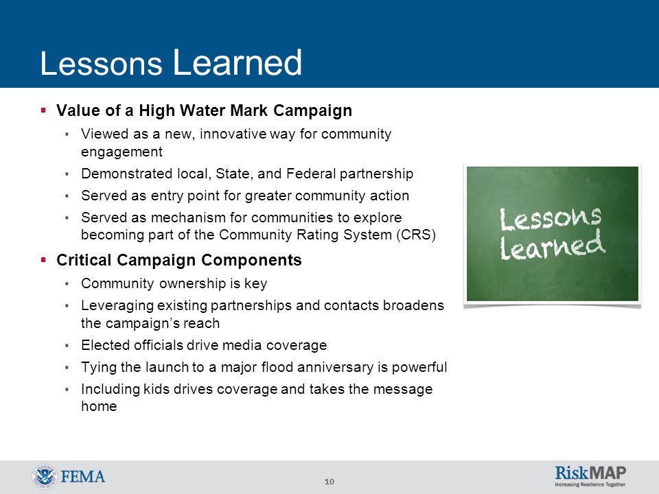 10 Lessons Learned  Value of a High Water Mark Campaign Viewed as a new, innovative way for community engagement Demonstrated local, State, and Federal partnership Served as entry point for greater community action Served as mechanism for communities to explore becoming part of the Community Rating System (CRS)  Critical Campaign Components Community ownership is key Leveraging existing partnerships and contacts broadens the campaign’s reach Elected officials drive media coverage Tying the launch to a major flood anniversary is powerful Including kids drives coverage and takes the message home