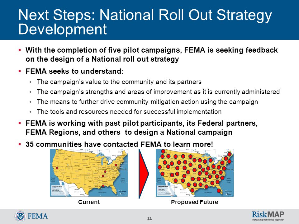 11 Next Steps: National Roll Out Strategy Development  With the completion of five pilot campaigns, FEMA is seeking feedback on the design of a National roll out strategy  FEMA seeks to understand: The campaign’s value to the community and its partners The campaign’s strengths and areas of improvement as it is currently administered The means to further drive community mitigation action using the campaign The tools and resources needed for successful implementation  FEMA is working with past pilot participants, its Federal partners, FEMA Regions, and others to design a National campaign  35 communities have contacted FEMA to learn more.