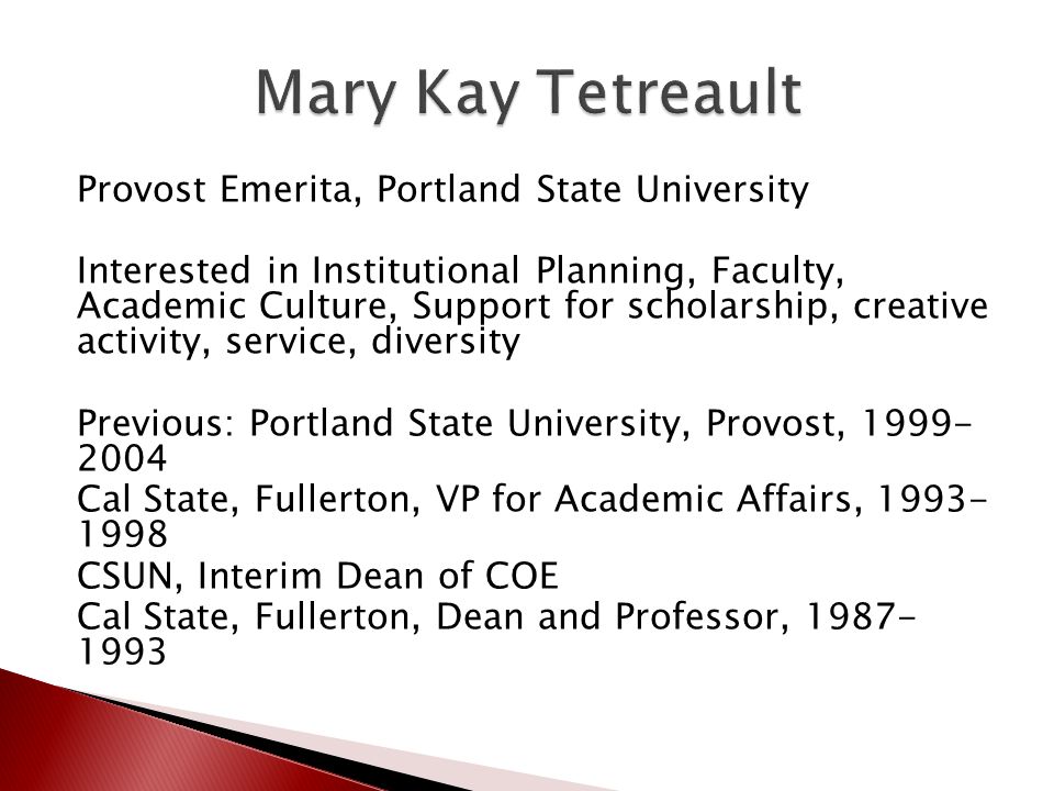 Provost Emerita, Portland State University Interested in Institutional Planning, Faculty, Academic Culture, Support for scholarship, creative activity, service, diversity Previous: Portland State University, Provost, Cal State, Fullerton, VP for Academic Affairs, CSUN, Interim Dean of COE Cal State, Fullerton, Dean and Professor,