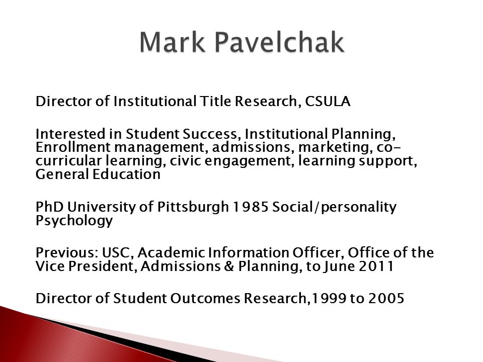 Director of Institutional Title Research, CSULA Interested in Student Success, Institutional Planning, Enrollment management, admissions, marketing, co- curricular learning, civic engagement, learning support, General Education PhD University of Pittsburgh 1985 Social/personality Psychology Previous: USC, Academic Information Officer, Office of the Vice President, Admissions & Planning, to June 2011 Director of Student Outcomes Research,1999 to 2005