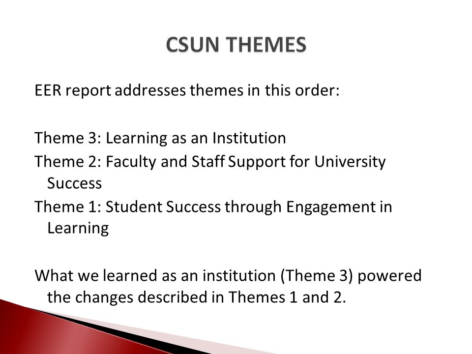 EER report addresses themes in this order: Theme 3: Learning as an Institution Theme 2: Faculty and Staff Support for University Success Theme 1: Student Success through Engagement in Learning What we learned as an institution (Theme 3) powered the changes described in Themes 1 and 2.