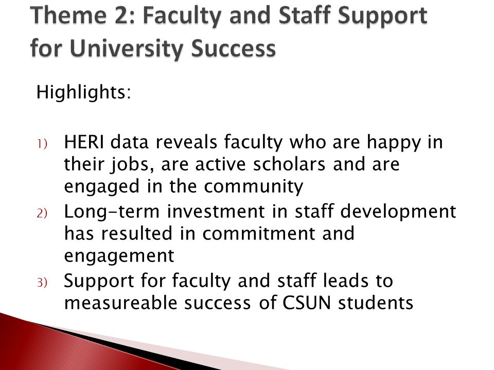 Highlights: 1) HERI data reveals faculty who are happy in their jobs, are active scholars and are engaged in the community 2) Long-term investment in staff development has resulted in commitment and engagement 3) Support for faculty and staff leads to measureable success of CSUN students
