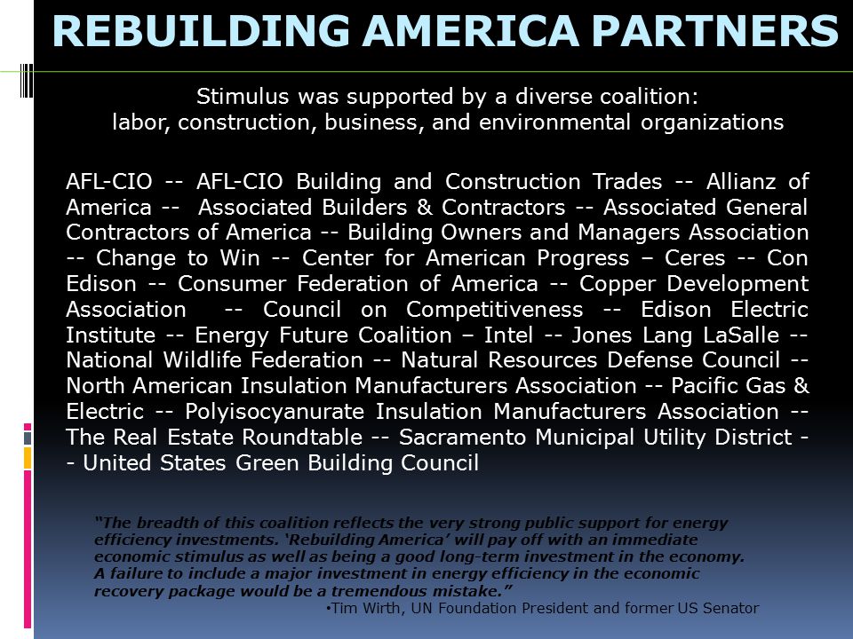 REBUILDING AMERICA PARTNERS AFL-CIO -- AFL-CIO Building and Construction Trades -- Allianz of America -- Associated Builders & Contractors -- Associated General Contractors of America -- Building Owners and Managers Association -- Change to Win -- Center for American Progress – Ceres -- Con Edison -- Consumer Federation of America -- Copper Development Association -- Council on Competitiveness -- Edison Electric Institute -- Energy Future Coalition – Intel -- Jones Lang LaSalle -- National Wildlife Federation -- Natural Resources Defense Council -- North American Insulation Manufacturers Association -- Pacific Gas & Electric -- Polyisocyanurate Insulation Manufacturers Association -- The Real Estate Roundtable -- Sacramento Municipal Utility District - - United States Green Building Council Stimulus was supported by a diverse coalition: labor, construction, business, and environmental organizations The breadth of this coalition reflects the very strong public support for energy efficiency investments.