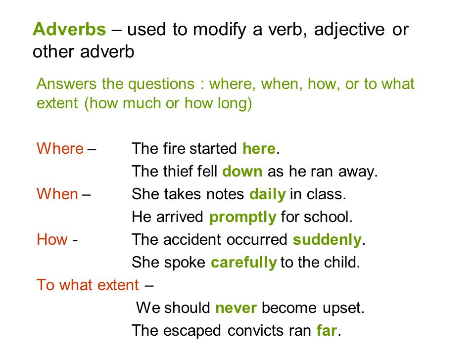 Adverbs – used to modify a verb, adjective or other adverb Answers the questions : where, when, how, or to what extent (how much or how long) Where – The fire started here.