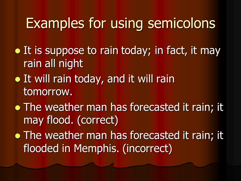Examples for using semicolons It is suppose to rain today; in fact, it may rain all night It is suppose to rain today; in fact, it may rain all night It will rain today, and it will rain tomorrow.