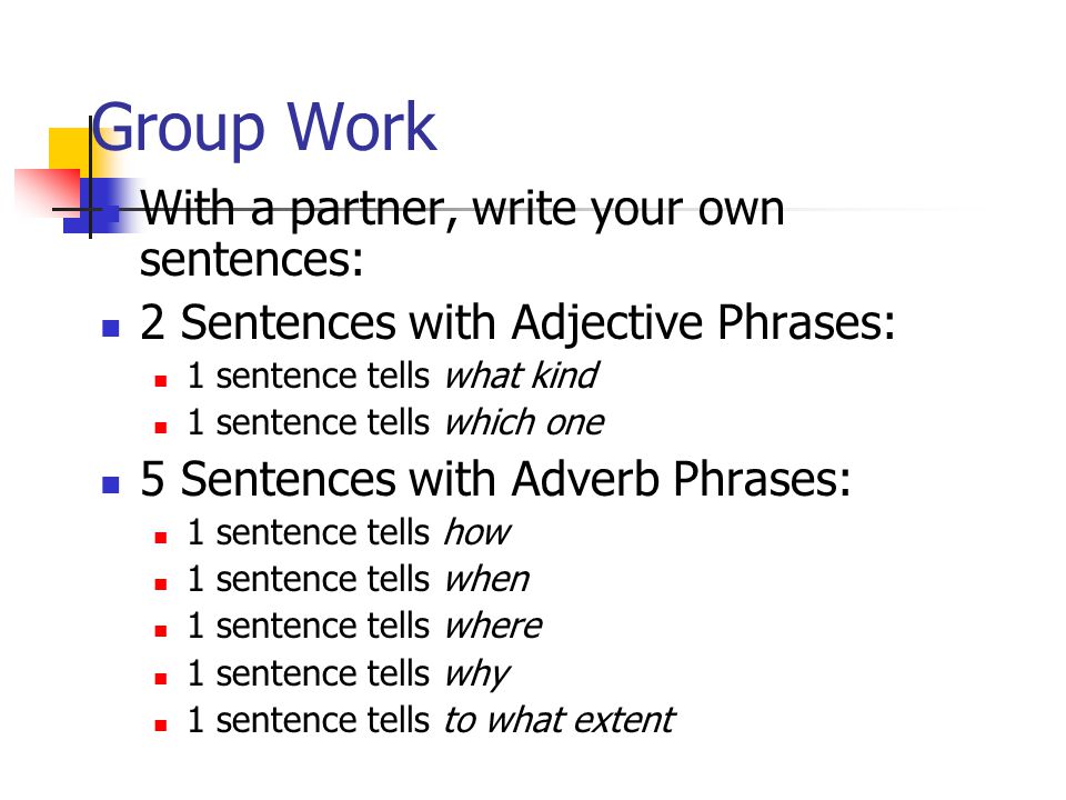 Group Work With a partner, write your own sentences: 2 Sentences with Adjective Phrases: 1 sentence tells what kind 1 sentence tells which one 5 Sentences with Adverb Phrases: 1 sentence tells how 1 sentence tells when 1 sentence tells where 1 sentence tells why 1 sentence tells to what extent