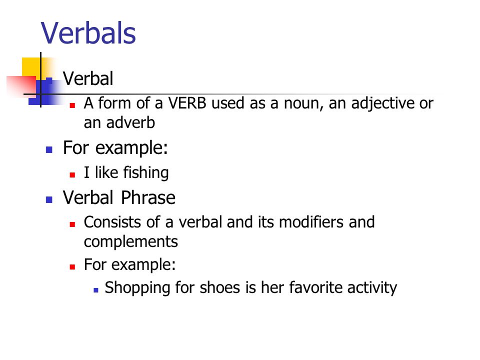 Verbals Verbal A form of a VERB used as a noun, an adjective or an adverb For example: I like fishing Verbal Phrase Consists of a verbal and its modifiers and complements For example: Shopping for shoes is her favorite activity