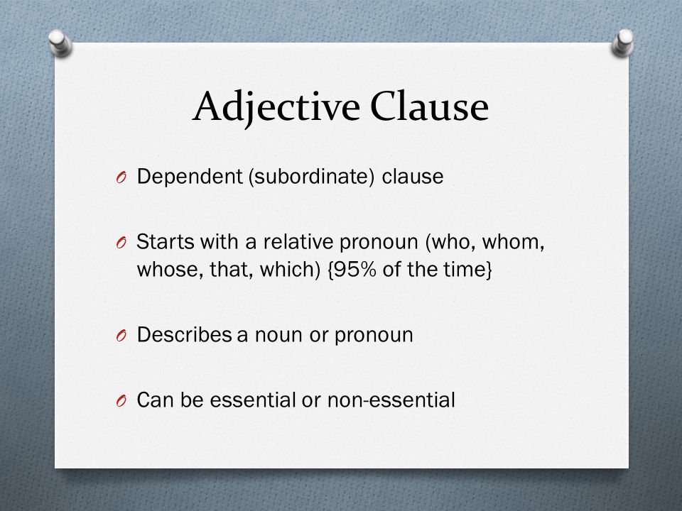 Adjective Clause O Dependent (subordinate) clause O Starts with a relative pronoun (who, whom, whose, that, which) {95% of the time} O Describes a noun or pronoun O Can be essential or non-essential