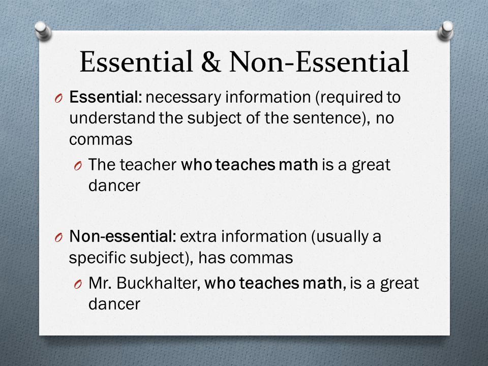 Essential & Non-Essential O Essential: necessary information (required to understand the subject of the sentence), no commas O The teacher who teaches math is a great dancer O Non-essential: extra information (usually a specific subject), has commas O Mr.