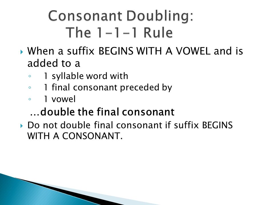  When a suffix BEGINS WITH A VOWEL and is added to a ◦ 1 syllable word with ◦ 1 final consonant preceded by ◦ 1 vowel …double the final consonant  Do not double final consonant if suffix BEGINS WITH A CONSONANT.