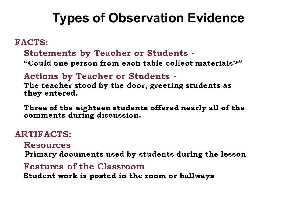 Types of Observation Evidence FACTS: Statements by Teacher or Students - Could one person from each table collect materials Actions by Teacher or Students - The teacher stood by the door, greeting students as they entered.