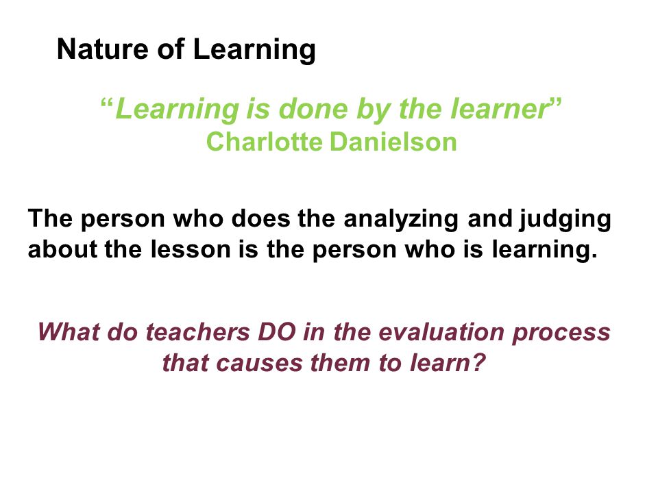 Learning is done by the learner Charlotte Danielson The person who does the analyzing and judging about the lesson is the person who is learning.