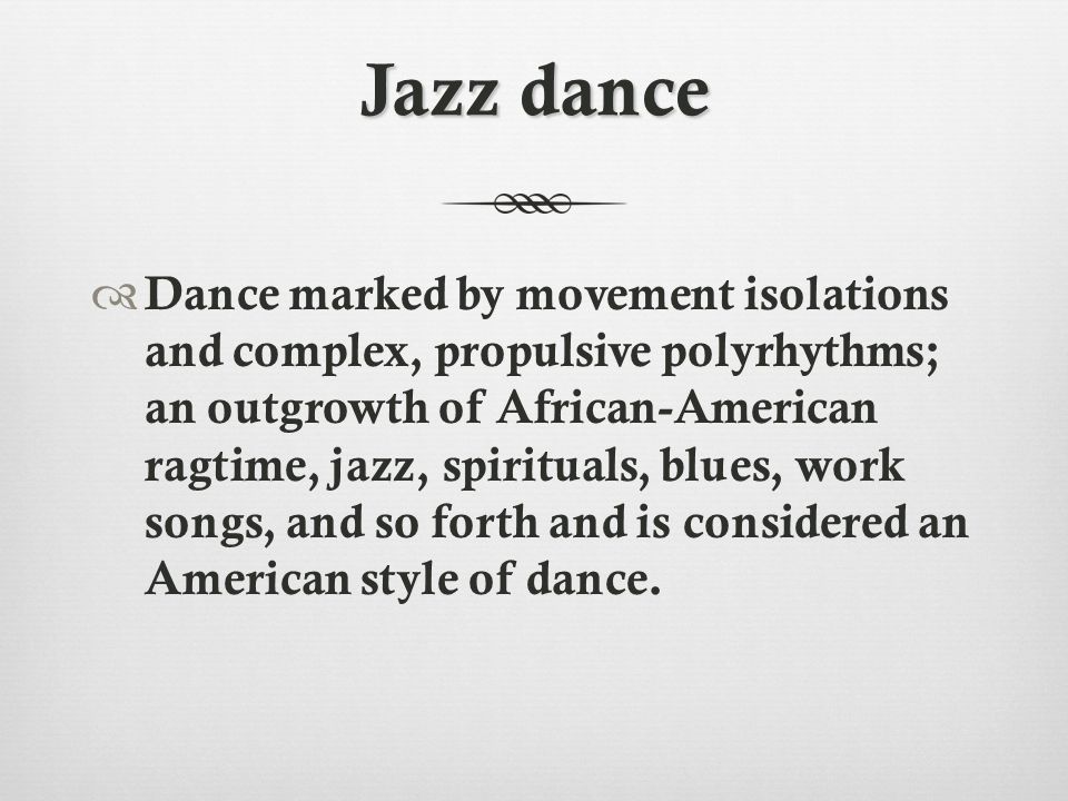 Jazz dance  Dance marked by movement isolations and complex, propulsive polyrhythms; an outgrowth of African-American ragtime, jazz, spirituals, blues, work songs, and so forth and is considered an American style of dance.