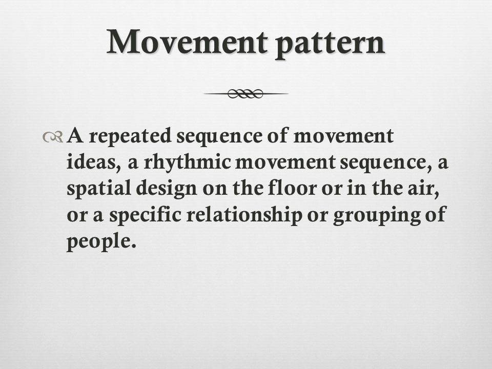 Movement pattern  A repeated sequence of movement ideas, a rhythmic movement sequence, a spatial design on the floor or in the air, or a specific relationship or grouping of people.