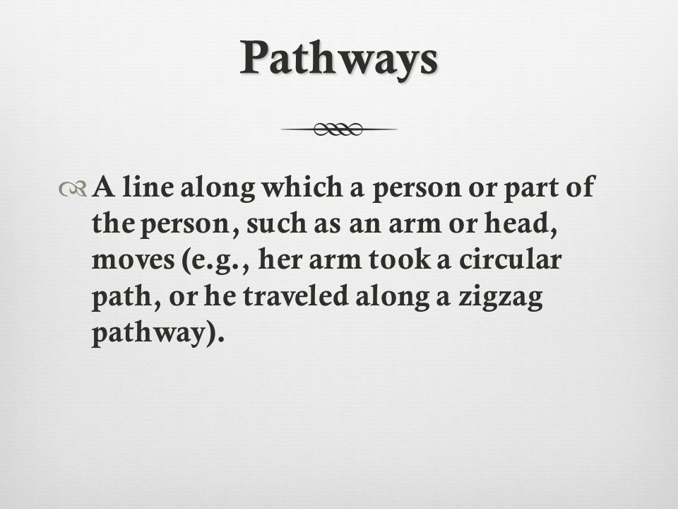 Pathways  A line along which a person or part of the person, such as an arm or head, moves (e.g., her arm took a circular path, or he traveled along a zigzag pathway).