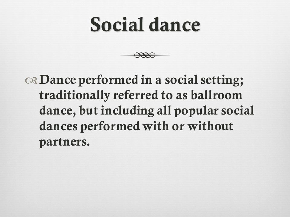 Social dance  Dance performed in a social setting; traditionally referred to as ballroom dance, but including all popular social dances performed with or without partners.
