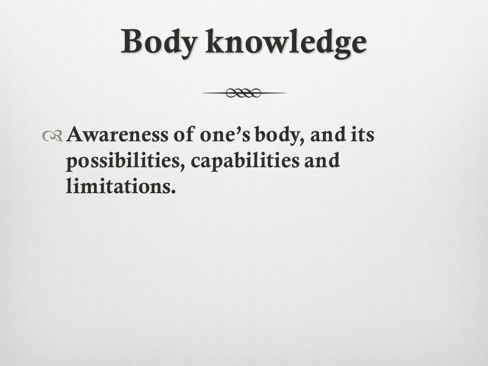 Body knowledge  Awareness of one’s body, and its possibilities, capabilities and limitations.