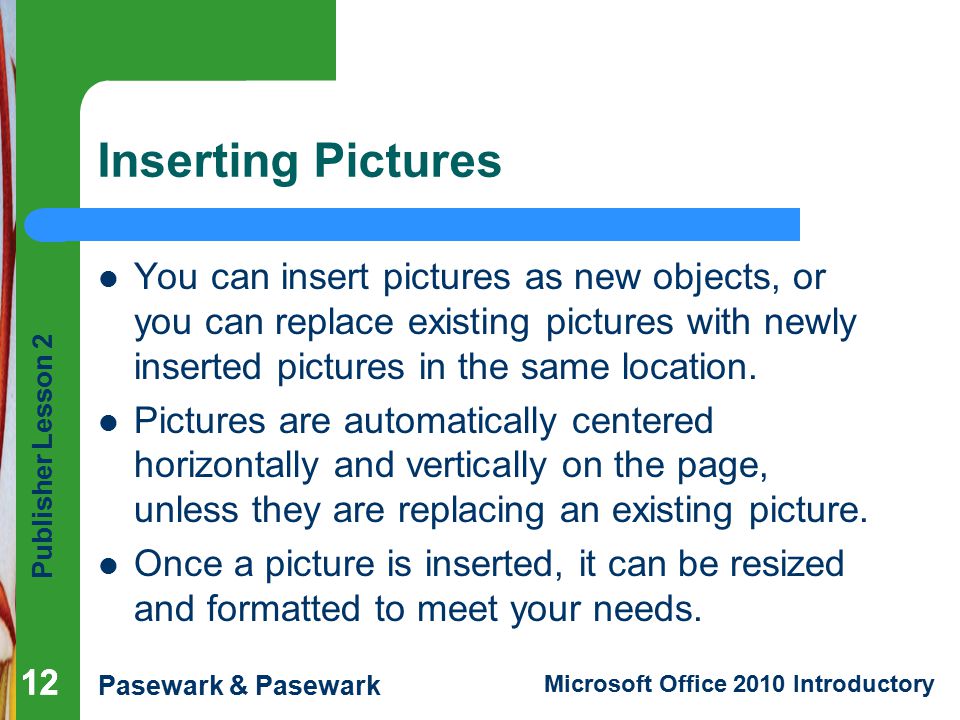 Publisher Lesson 2 Pasewark & Pasewark Microsoft Office 2010 Introductory 12 Inserting Pictures You can insert pictures as new objects, or you can replace existing pictures with newly inserted pictures in the same location.
