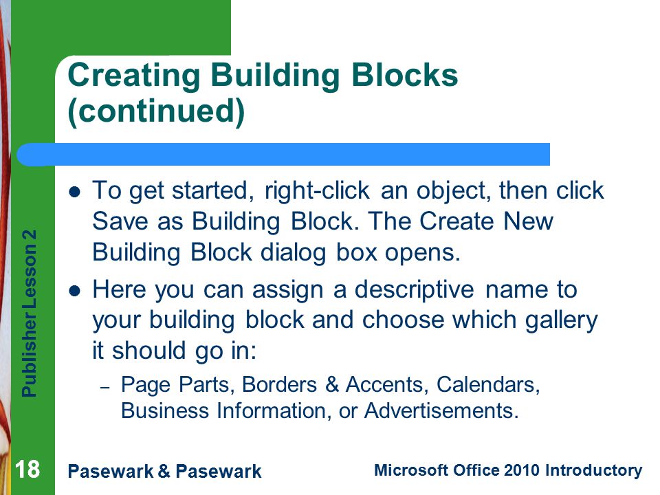 Publisher Lesson 2 Pasewark & Pasewark Microsoft Office 2010 Introductory 18 Creating Building Blocks (continued) To get started, right-click an object, then click Save as Building Block.