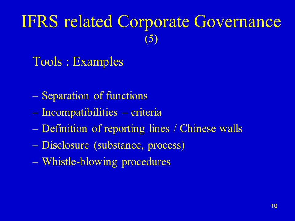 10 IFRS related Corporate Governance (5) Tools : Examples –Separation of functions –Incompatibilities – criteria –Definition of reporting lines / Chinese walls –Disclosure (substance, process) –Whistle-blowing procedures