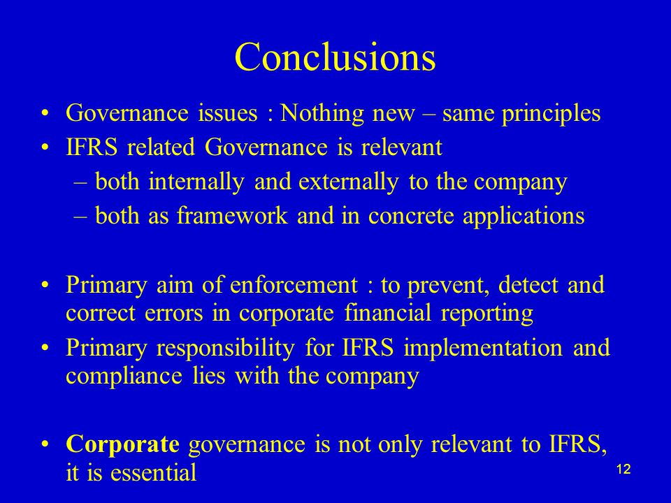 12 Conclusions Governance issues : Nothing new – same principles IFRS related Governance is relevant –both internally and externally to the company –both as framework and in concrete applications Primary aim of enforcement : to prevent, detect and correct errors in corporate financial reporting Primary responsibility for IFRS implementation and compliance lies with the company Corporate governance is not only relevant to IFRS, it is essential